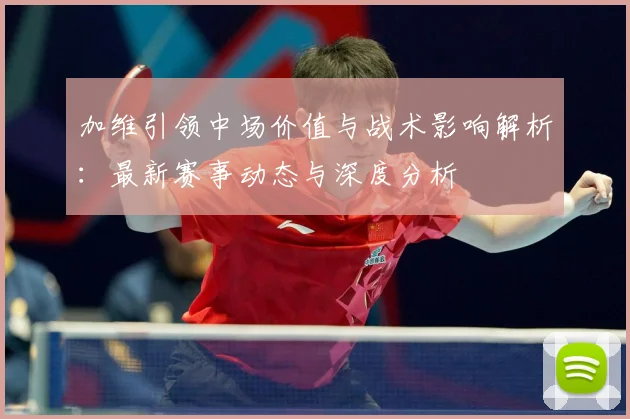 加维引领中场价值与战术影响解析：最新赛事动态与深度分析