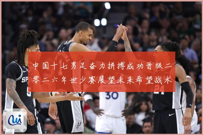 中国十七男足奋力拼搏成功晋级二零二六年世少赛展望未来希望战术观察：最新赛事动态与深度分析
