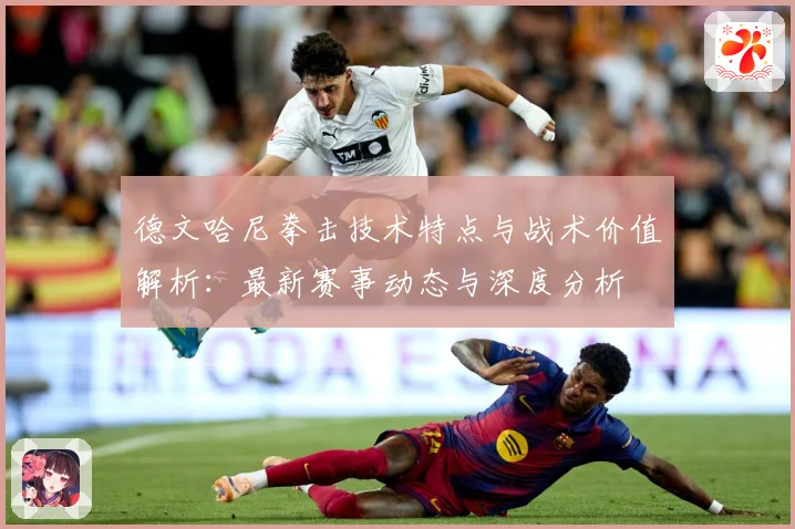 德文哈尼拳击技术特点与战术价值解析：最新赛事动态与深度分析