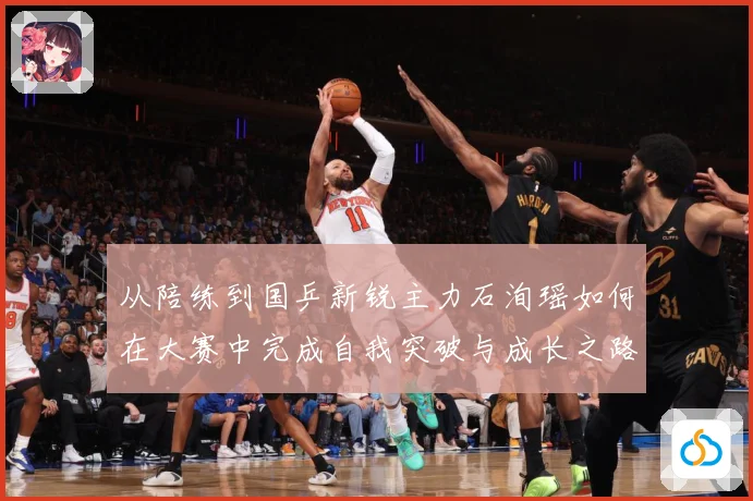 从陪练到国乒新锐主力石洵瑶如何在大赛中完成自我突破与成长之路解析：最新赛事动态与深度分析