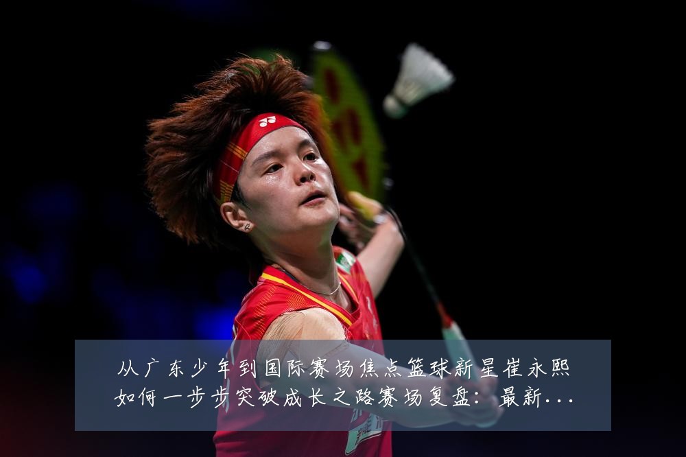 从广东少年到国际赛场焦点篮球新星崔永熙如何一步步突破成长之路赛场复盘：最新赛事动态与深度分析