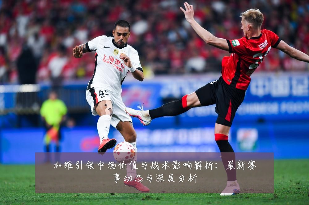 加维引领中场价值与战术影响解析:最新赛事动态与深度分析
